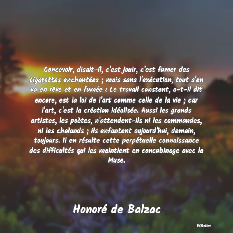 image de citation: Concevoir, disait-il, c'est jouir, c'est fumer des cigarettes enchantées ; mais sans l'exécution, tout s'en va en rêve et en fumée : Le travail constant, a-t-il dit encore, est la loi de l'art comme celle de la vie ; car l'art, c'est la création idéalisée. Aussi les grands artistes, les poètes, n'attendent-ils ni les commandes, ni les chalands ; ils enfantent aujourd'hui, demain, toujours. Il en résulte cette perpétuelle connaissance des difficultés qui les maintient en concubinage avec la Muse.