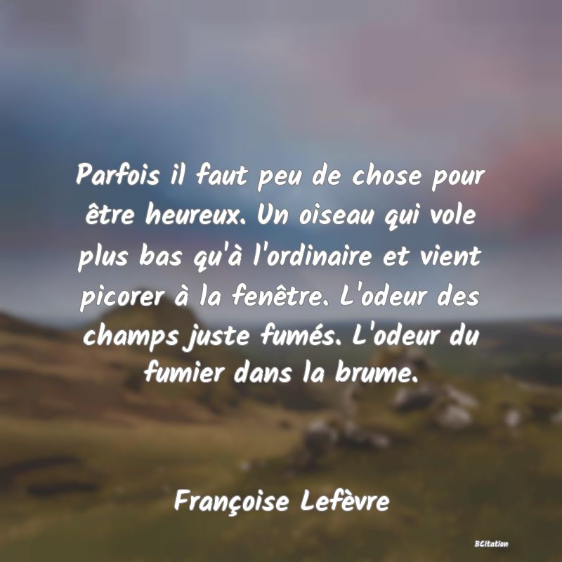 Belle Citation - Parfois il faut peu de chose pour être heureux. Un oiseau qui vole plus bas qu'à l'ordinaire et vient picorer à la fenêtre. L'odeur des champs juste fumés. L'odeur du fumier dans la brume. - Françoise Lefèvre