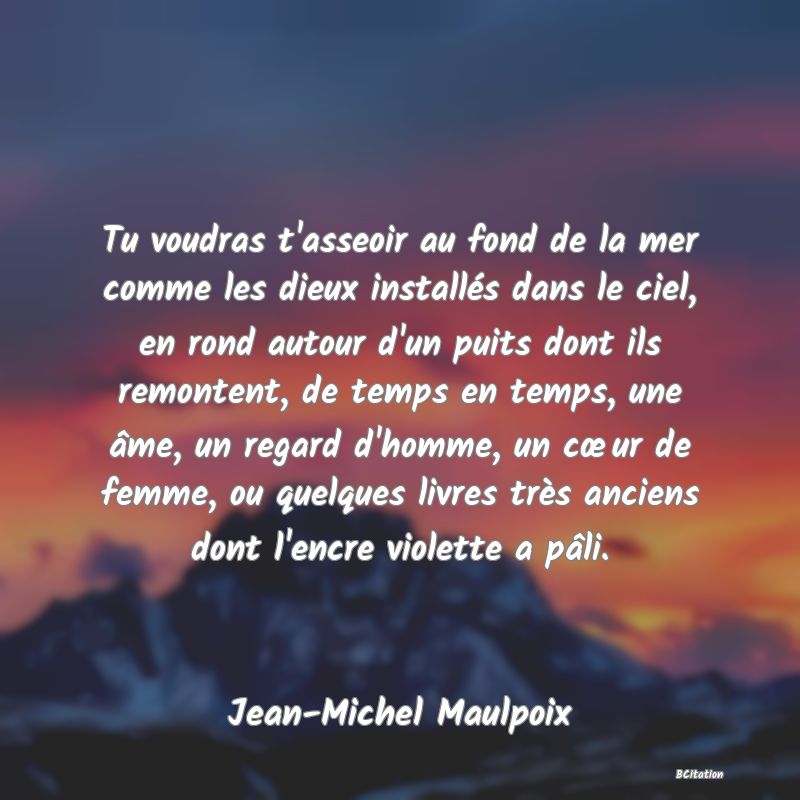 image de citation: Tu voudras t'asseoir au fond de la mer comme les dieux installés dans le ciel, en rond autour d'un puits dont ils remontent, de temps en temps, une âme, un regard d'homme, un cœur de femme, ou quelques livres très anciens dont l'encre violette a pâli.