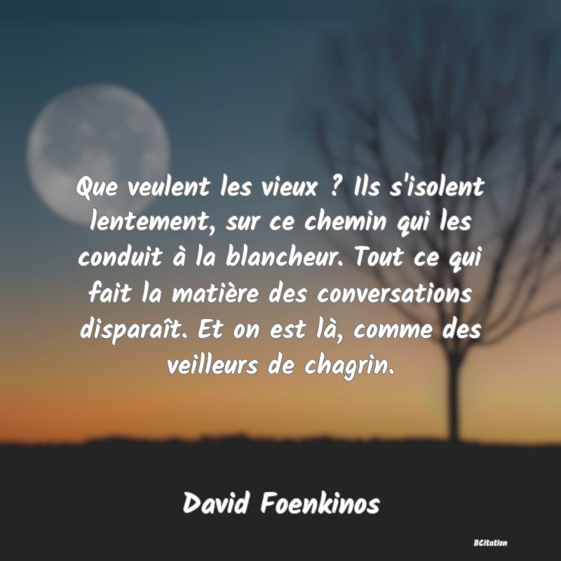 image de citation: Que veulent les vieux ? Ils s'isolent lentement, sur ce chemin qui les conduit à la blancheur. Tout ce qui fait la matière des conversations disparaît. Et on est là, comme des veilleurs de chagrin.