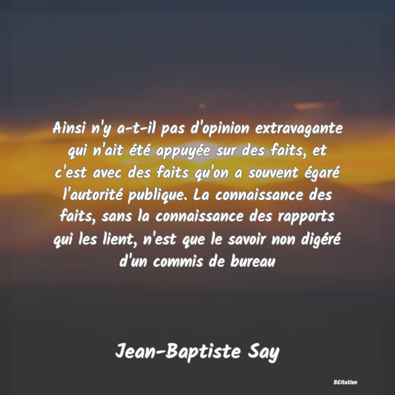 image de citation: Ainsi n'y a-t-il pas d'opinion extravagante qui n'ait été appuyée sur des faits, et c'est avec des faits qu'on a souvent égaré l'autorité publique. La connaissance des faits, sans la connaissance des rapports qui les lient, n'est que le savoir non digéré d'un commis de bureau