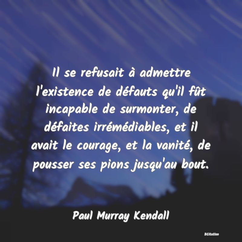 image de citation: Il se refusait à admettre l'existence de défauts qu'il fût incapable de surmonter, de défaites irrémédiables, et il avait le courage, et la vanité, de pousser ses pions jusqu'au bout.