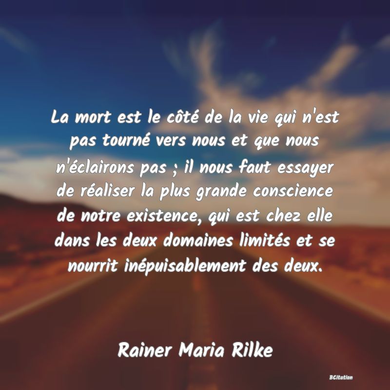 image de citation: La mort est le côté de la vie qui n'est pas tourné vers nous et que nous n'éclairons pas ; il nous faut essayer de réaliser la plus grande conscience de notre existence, qui est chez elle dans les deux domaines limités et se nourrit inépuisablement des deux.