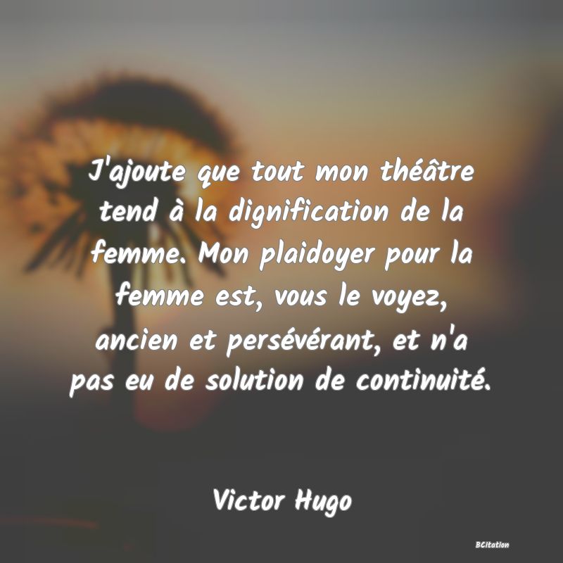 image de citation: J'ajoute que tout mon théâtre tend à la dignification de la femme. Mon plaidoyer pour la femme est, vous le voyez, ancien et persévérant, et n'a pas eu de solution de continuité.