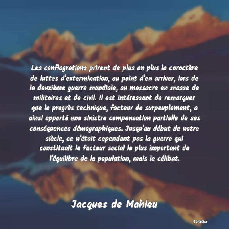 image de citation: Les conflagrations prirent de plus en plus le caractère de luttes d'extermination, au point d'en arriver, lors de la deuxième guerre mondiale, au massacre en masse de militaires et de civil. Il est intéressant de remarquer que le progrès technique, facteur de surpeuplement, a ainsi apporté une sinistre compensation partielle de ses conséquences démographiques. Jusqu'au début de notre siècle, ce n'était cependant pas la guerre qui constituait le facteur social le plus important de l'équilibre de la population, mais le célibat.