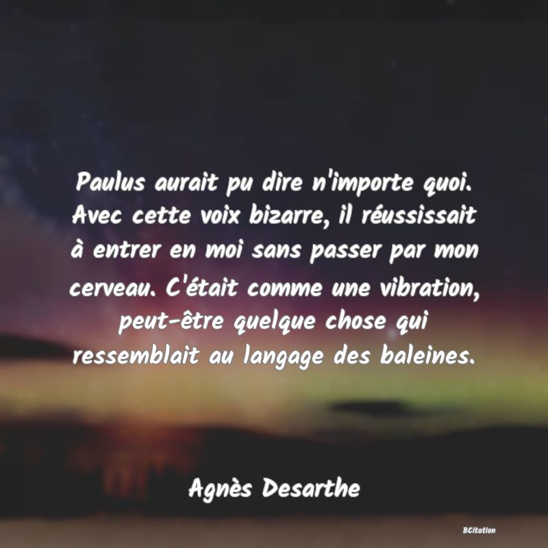 image de citation: Paulus aurait pu dire n'importe quoi. Avec cette voix bizarre, il réussissait à entrer en moi sans passer par mon cerveau. C'était comme une vibration, peut-être quelque chose qui ressemblait au langage des baleines.