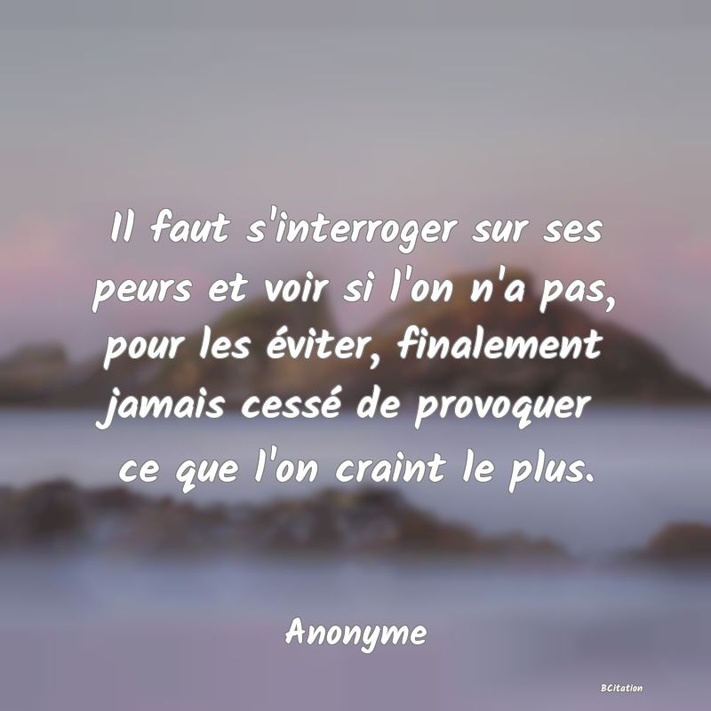 image de citation: Il faut s'interroger sur ses peurs et voir si l'on n'a pas, pour les éviter, finalement jamais cessé de provoquer ce que l'on craint le plus.