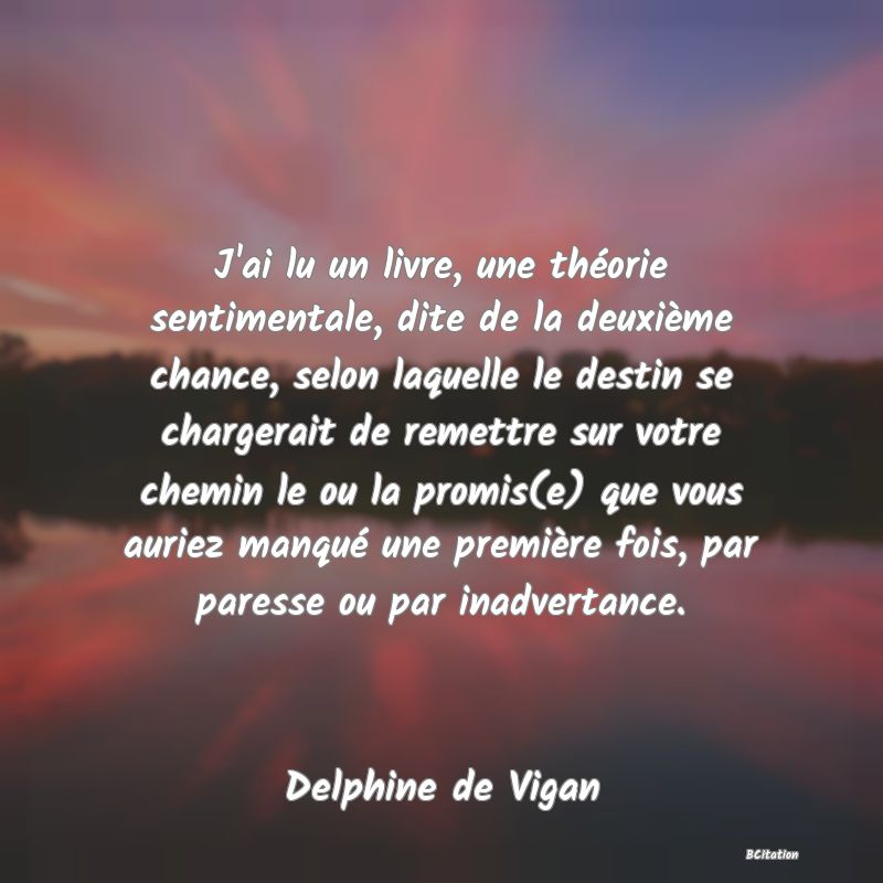 Belle Citation - J'ai lu un livre, une théorie sentimentale, dite de la deuxième chance, selon laquelle le destin se chargerait de remettre sur votre chemin le ou la promis(e) que vous auriez manqué une première fois, par paresse ou par inadvertance. - Delphine de Vigan