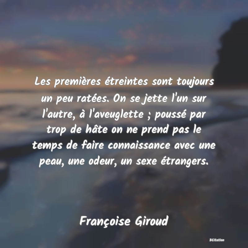 image de citation: Les premières étreintes sont toujours un peu ratées. On se jette l'un sur l'autre, à l'aveuglette ; poussé par trop de hâte on ne prend pas le temps de faire connaissance avec une peau, une odeur, un sexe étrangers.