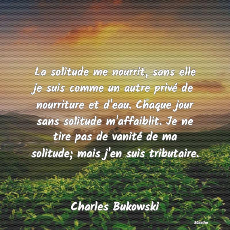 image de citation: La solitude me nourrit, sans elle je suis comme un autre privé de nourriture et d'eau. Chaque jour sans solitude m'affaiblit. Je ne tire pas de vanité de ma solitude; mais j'en suis tributaire.