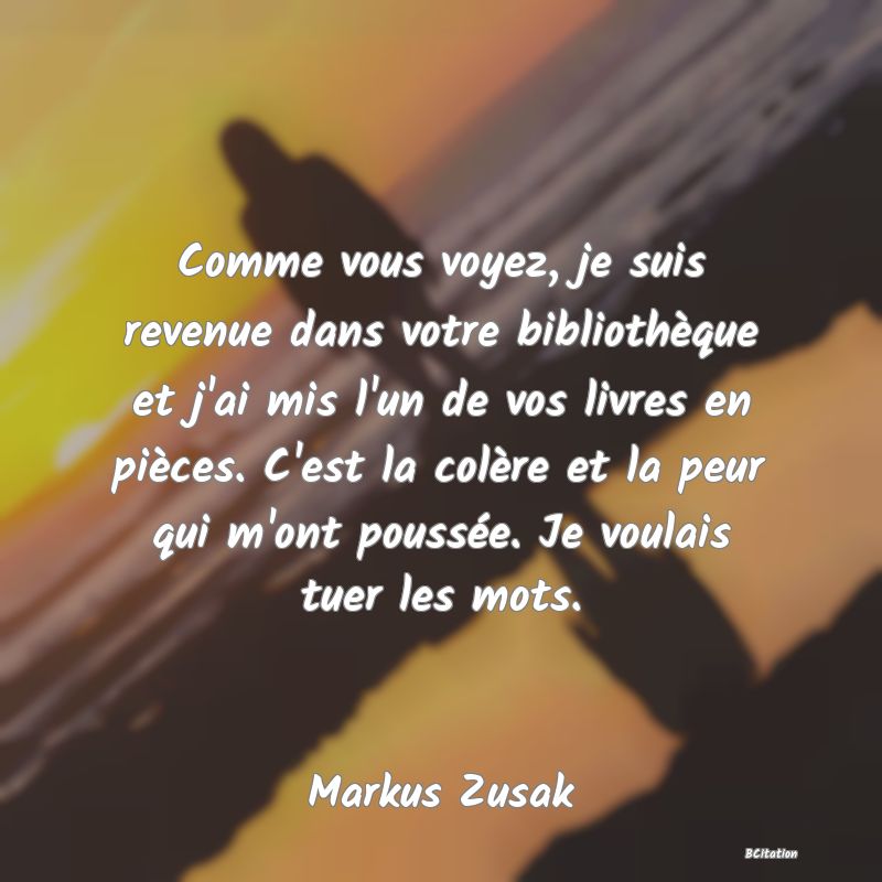 image de citation: Comme vous voyez, je suis revenue dans votre bibliothèque et j'ai mis l'un de vos livres en pièces. C'est la colère et la peur qui m'ont poussée. Je voulais tuer les mots.