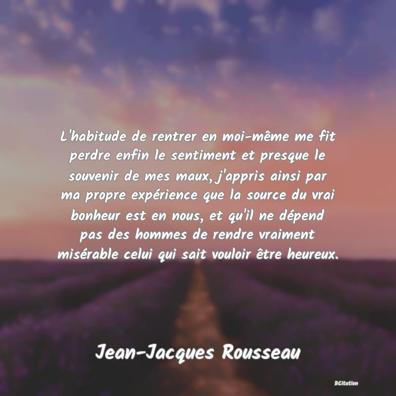 image de citation: L'habitude de rentrer en moi-même me fit perdre enfin le sentiment et presque le souvenir de mes maux, j'appris ainsi par ma propre expérience que la source du vrai bonheur est en nous, et qu'il ne dépend pas des hommes de rendre vraiment misérable celui qui sait vouloir être heureux.