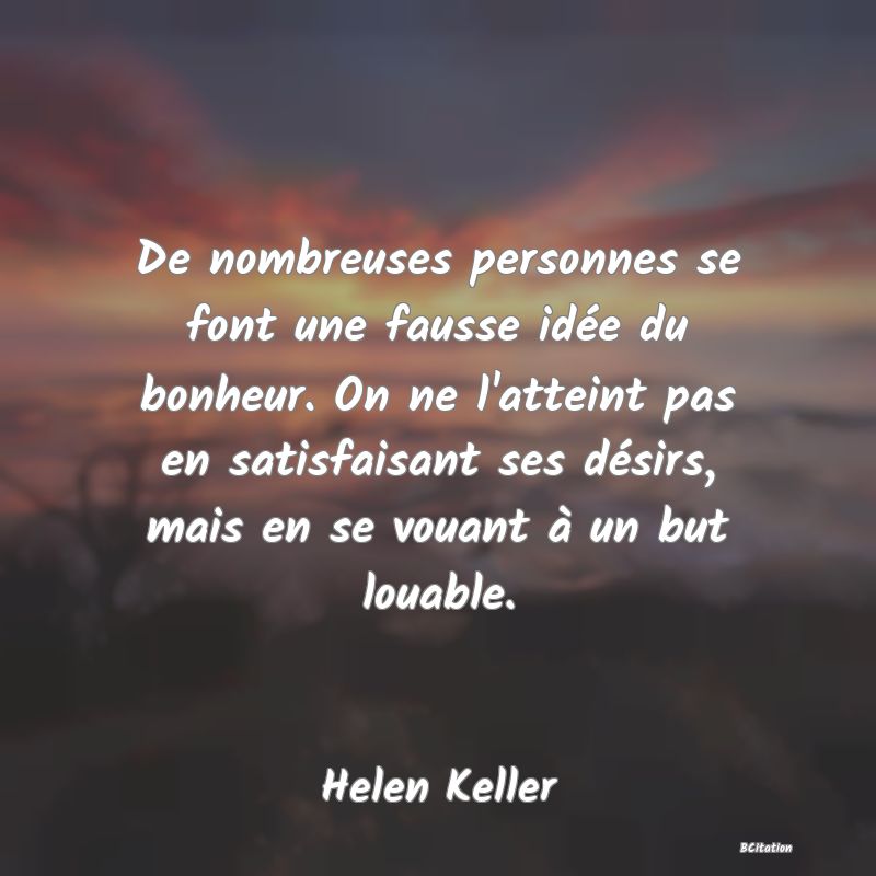 image de citation: De nombreuses personnes se font une fausse idée du bonheur. On ne l'atteint pas en satisfaisant ses désirs, mais en se vouant à un but louable.