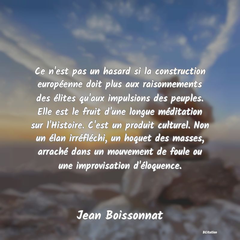 image de citation: Ce n'est pas un hasard si la construction européenne doit plus aux raisonnements des élites qu'aux impulsions des peuples. Elle est le fruit d'une longue méditation sur l'Histoire. C'est un produit culturel. Non un élan irréfléchi, un hoquet des masses, arraché dans un mouvement de foule ou une improvisation d'éloquence.