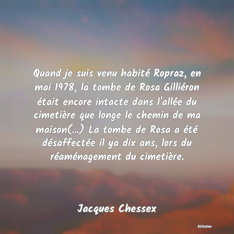 image de citation: Quand je suis venu habité Ropraz, en mai 1978, la tombe de Rosa Gilliéron était encore intacte dans l'allée du cimetière que longe le chemin de ma maison(...) La tombe de Rosa a été désaffectée il ya dix ans, lors du réaménagement du cimetière.