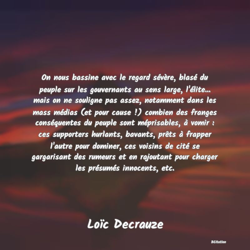 image de citation: On nous bassine avec le regard sévère, blasé du peuple sur les gouvernants au sens large, l'élite... mais on ne souligne pas assez, notamment dans les mass médias (et pour cause !) combien des franges conséquentes du peuple sont méprisables, à vomir : ces supporters hurlants, bavants, prêts à frapper l'autre pour dominer, ces voisins de cité se gargarisant des rumeurs et en rajoutant pour charger les présumés innocents, etc.