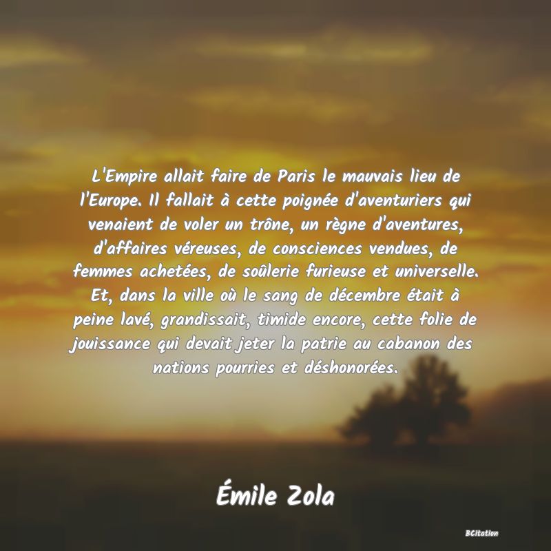 image de citation: L'Empire allait faire de Paris le mauvais lieu de l'Europe. Il fallait à cette poignée d'aventuriers qui venaient de voler un trône, un règne d'aventures, d'affaires véreuses, de consciences vendues, de femmes achetées, de soûlerie furieuse et universelle. Et, dans la ville où le sang de décembre était à peine lavé, grandissait, timide encore, cette folie de jouissance qui devait jeter la patrie au cabanon des nations pourries et déshonorées.