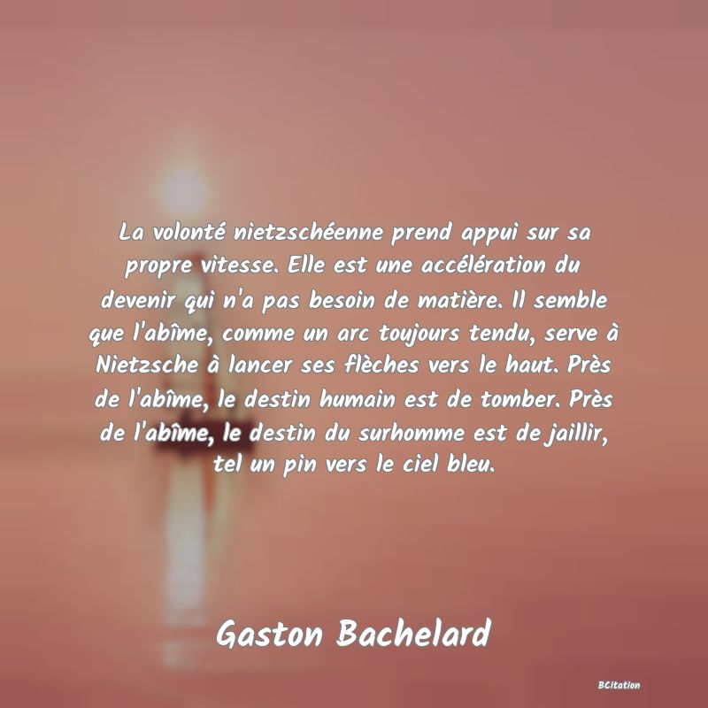 image de citation: La volonté nietzschéenne prend appui sur sa propre vitesse. Elle est une accélération du devenir qui n'a pas besoin de matière. Il semble que l'abîme, comme un arc toujours tendu, serve à Nietzsche à lancer ses flèches vers le haut. Près de l'abîme, le destin humain est de tomber. Près de l'abîme, le destin du surhomme est de jaillir, tel un pin vers le ciel bleu.