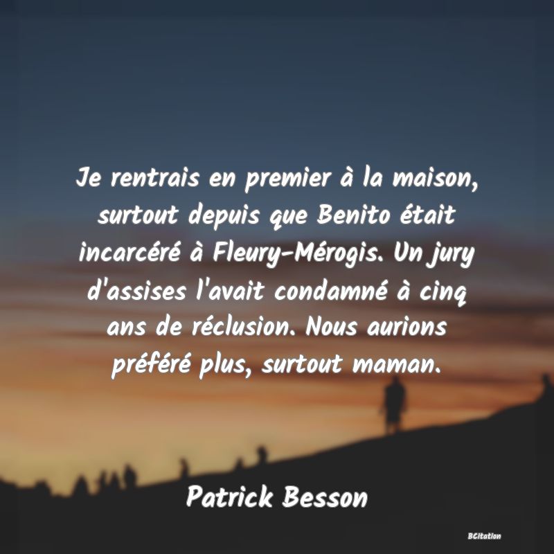 image de citation: Je rentrais en premier à la maison, surtout depuis que Benito était incarcéré à Fleury-Mérogis. Un jury d'assises l'avait condamné à cinq ans de réclusion. Nous aurions préféré plus, surtout maman.