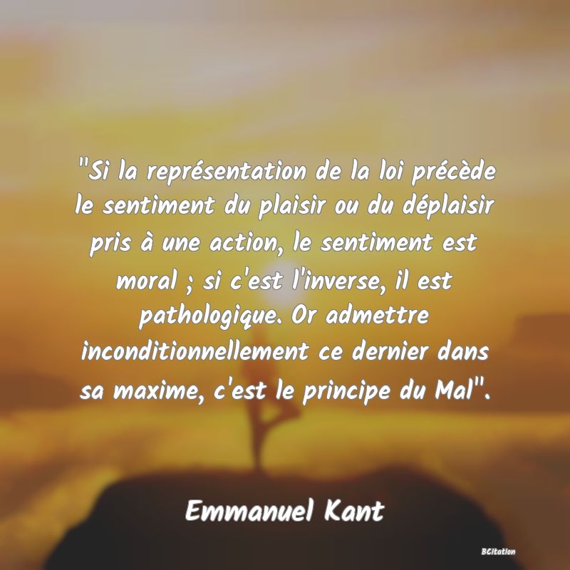 image de citation:  Si la représentation de la loi précède le sentiment du plaisir ou du déplaisir pris à une action, le sentiment est moral ; si c'est l'inverse, il est pathologique. Or admettre inconditionnellement ce dernier dans sa maxime, c'est le principe du Mal .