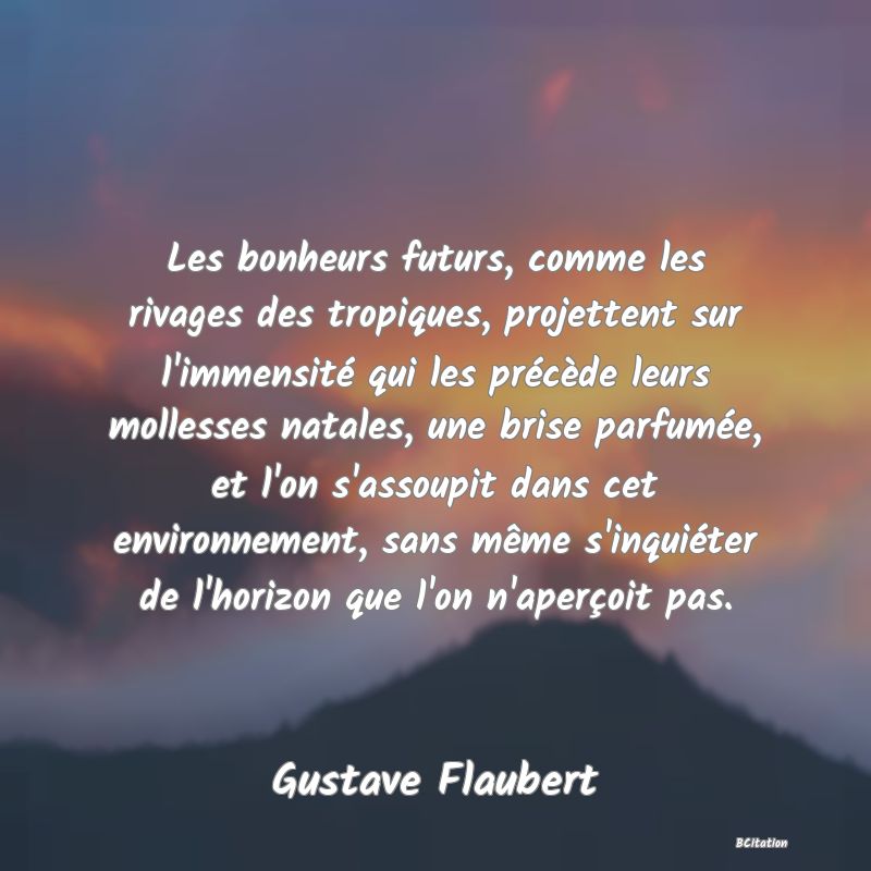 Belle Citation - Les bonheurs futurs, comme les rivages des tropiques, projettent sur l'immensité qui les précède leurs mollesses natales, une brise parfumée, et l'on s'assoupit dans cet environnement, sans même s'inquiéter de l'horizon que l'on n'aperçoit pas. - Gustave Flaubert