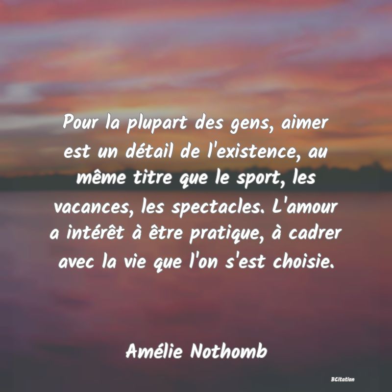 image de citation: Pour la plupart des gens, aimer est un détail de l'existence, au même titre que le sport, les vacances, les spectacles. L'amour a intérêt à être pratique, à cadrer avec la vie que l'on s'est choisie.