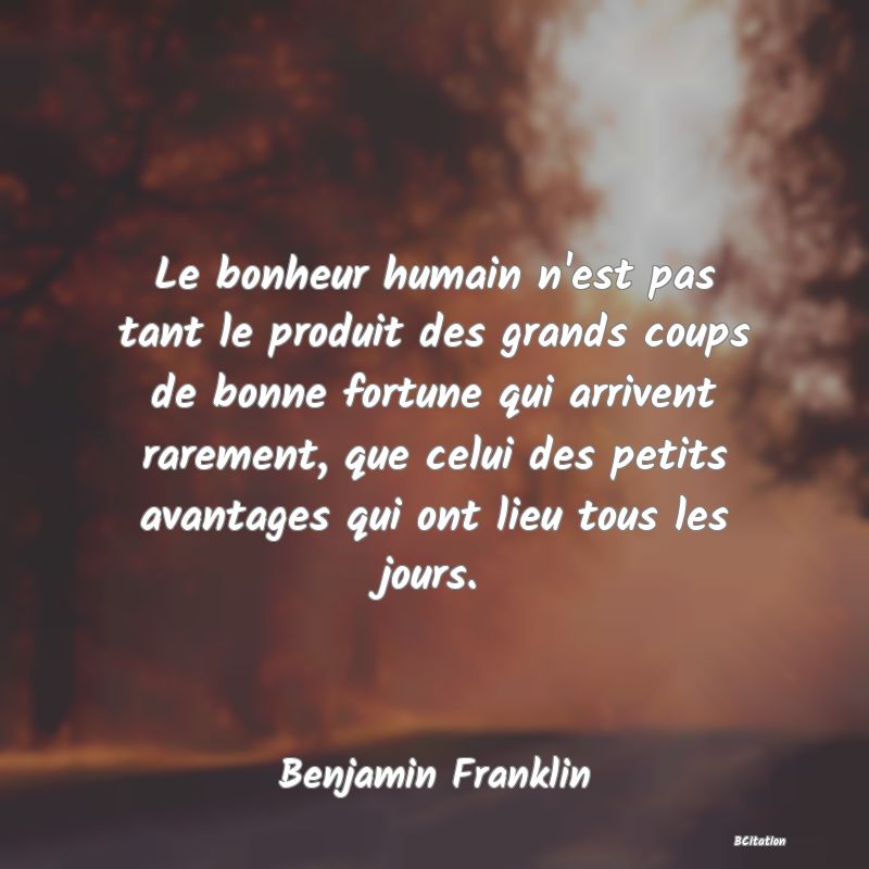 Belle Citation - Le bonheur humain n'est pas tant le produit des grands coups de bonne fortune qui arrivent rarement, que celui des petits avantages qui ont lieu tous les jours. - Benjamin Franklin