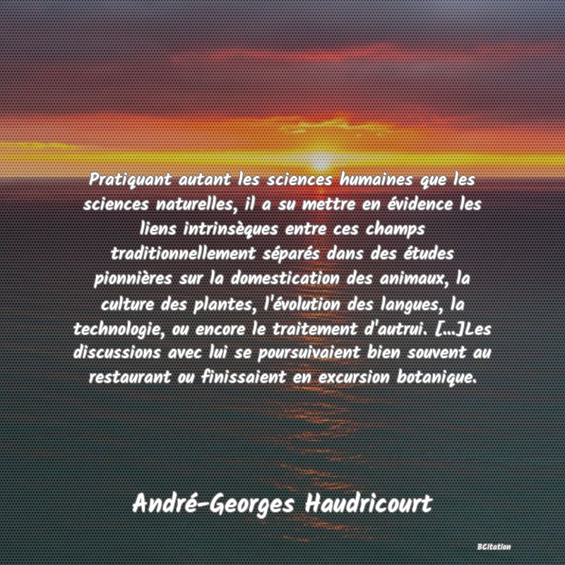 image de citation: Pratiquant autant les sciences humaines que les sciences naturelles, il a su mettre en évidence les liens intrinsèques entre ces champs traditionnellement séparés dans des études pionnières sur la domestication des animaux, la culture des plantes, l'évolution des langues, la technologie, ou encore le traitement d'autrui. [...]Les discussions avec lui se poursuivaient bien souvent au restaurant ou finissaient en excursion botanique.