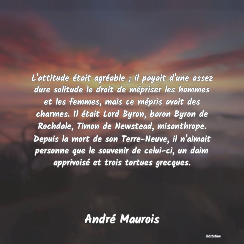 image de citation: L'attitude était agréable ; il payait d'une assez dure solitude le droit de mépriser les hommes et les femmes, mais ce mépris avait des charmes. Il était Lord Byron, baron Byron de Rochdale, Timon de Newstead, misanthrope. Depuis la mort de son Terre-Neuve, il n'aimait personne que le souvenir de celui-ci, un daim apprivoisé et trois tortues grecques.