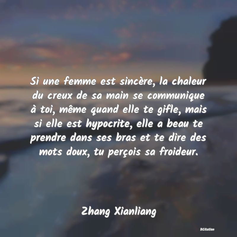 Belle Citation - Si une femme est sincère, la chaleur du creux de sa main se communique à toi, même quand elle te gifle, mais si elle est hypocrite, elle a beau te prendre dans ses bras et te dire des mots doux, tu perçois sa froideur. - Zhang Xianliang