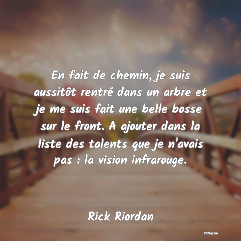 Belle Citation - En fait de chemin, je suis aussitôt rentré dans un arbre et je me suis fait une belle bosse sur le front. A ajouter dans la liste des talents que je n'avais pas : la vision infrarouge. - Rick Riordan