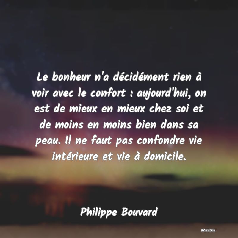 image de citation: Le bonheur n'a décidément rien à voir avec le confort : aujourd'hui, on est de mieux en mieux chez soi et de moins en moins bien dans sa peau. Il ne faut pas confondre vie intérieure et vie à domicile.