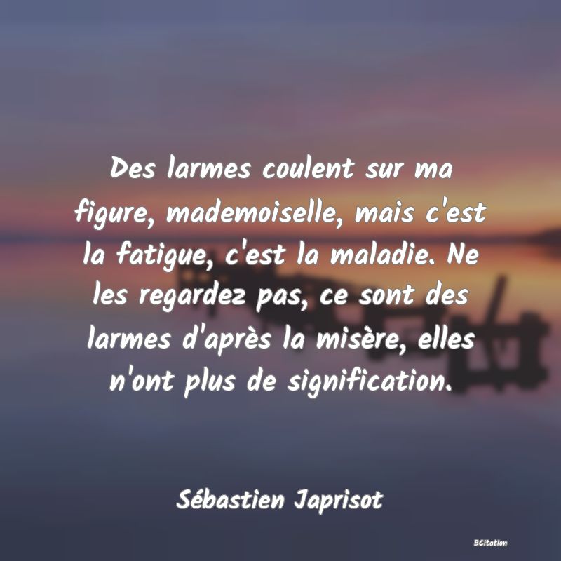 image de citation: Des larmes coulent sur ma figure, mademoiselle, mais c'est la fatigue, c'est la maladie. Ne les regardez pas, ce sont des larmes d'après la misère, elles n'ont plus de signification.