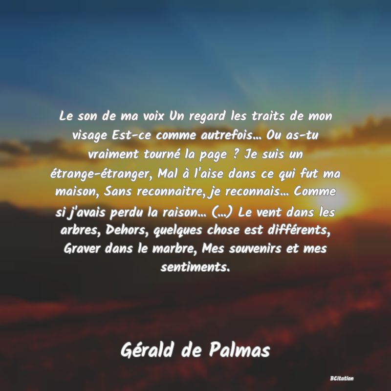 image de citation: Le son de ma voix Un regard les traits de mon visage Est-ce comme autrefois... Ou as-tu vraiment tourné la page ? Je suis un étrange-étranger, Mal à l'aise dans ce qui fut ma maison, Sans reconnaitre, je reconnais... Comme si j'avais perdu la raison... (...) Le vent dans les arbres, Dehors, quelques chose est différents, Graver dans le marbre, Mes souvenirs et mes sentiments.