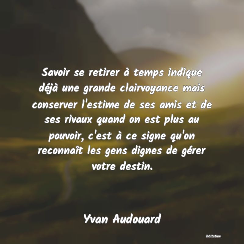 image de citation: Savoir se retirer à temps indique déjà une grande clairvoyance mais conserver l'estime de ses amis et de ses rivaux quand on est plus au pouvoir, c'est à ce signe qu'on reconnaît les gens dignes de gérer votre destin.