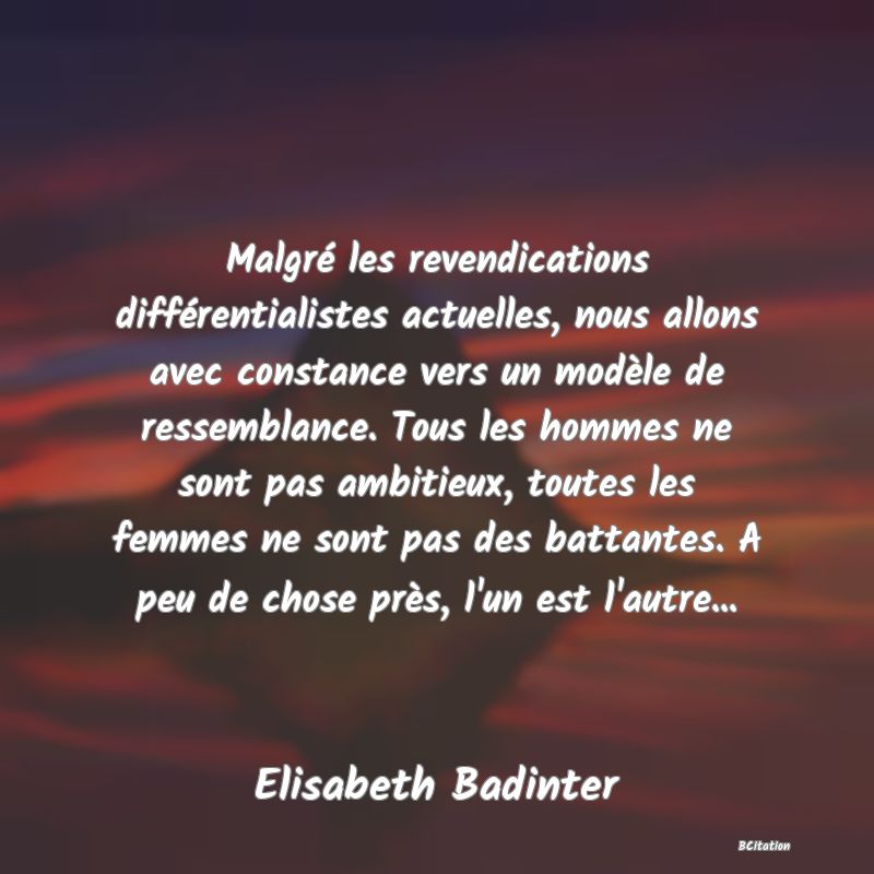 Belle Citation - Malgré les revendications différentialistes actuelles, nous allons avec constance vers un modèle de ressemblance. Tous les hommes ne sont pas ambitieux, toutes les femmes ne sont pas des battantes. A peu de chose près, l'un est l'autre... - Elisabeth Badinter
