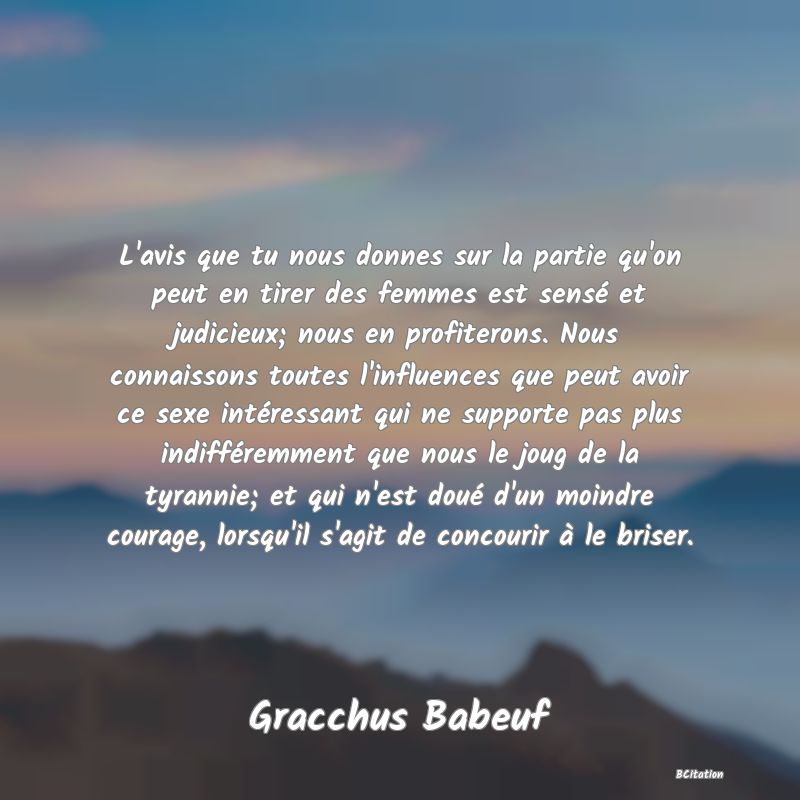 Belle Citation - L'avis que tu nous donnes sur la partie qu'on peut en tirer des femmes est sensé et judicieux; nous en profiterons. Nous connaissons toutes l'influences que peut avoir ce sexe intéressant qui ne supporte pas plus indifféremment que nous le joug de la tyrannie; et qui n'est doué d'un moindre courage, lorsqu'il s'agit de concourir à le briser. - Gracchus Babeuf
