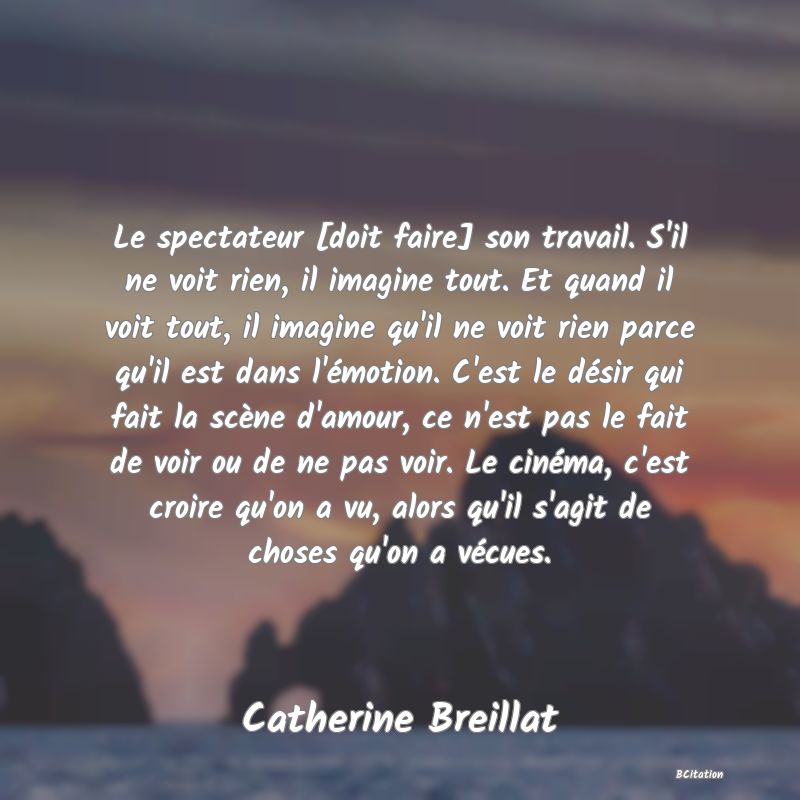 image de citation: Le spectateur [doit faire] son travail. S'il ne voit rien, il imagine tout. Et quand il voit tout, il imagine qu'il ne voit rien parce qu'il est dans l'émotion. C'est le désir qui fait la scène d'amour, ce n'est pas le fait de voir ou de ne pas voir. Le cinéma, c'est croire qu'on a vu, alors qu'il s'agit de choses qu'on a vécues.