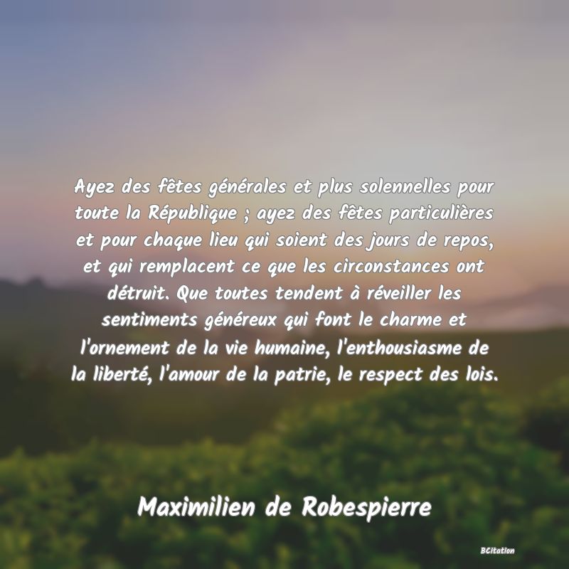 Belle Citation - Ayez des fêtes générales et plus solennelles pour toute la République ; ayez des fêtes particulières et pour chaque lieu qui soient des jours de repos, et qui remplacent ce que les circonstances ont détruit. Que toutes tendent à réveiller les sentiments généreux qui font le charme et l'ornement de la vie humaine, l'enthousiasme de la liberté, l'amour de la patrie, le respect des lois. - Maximilien de Robespierre