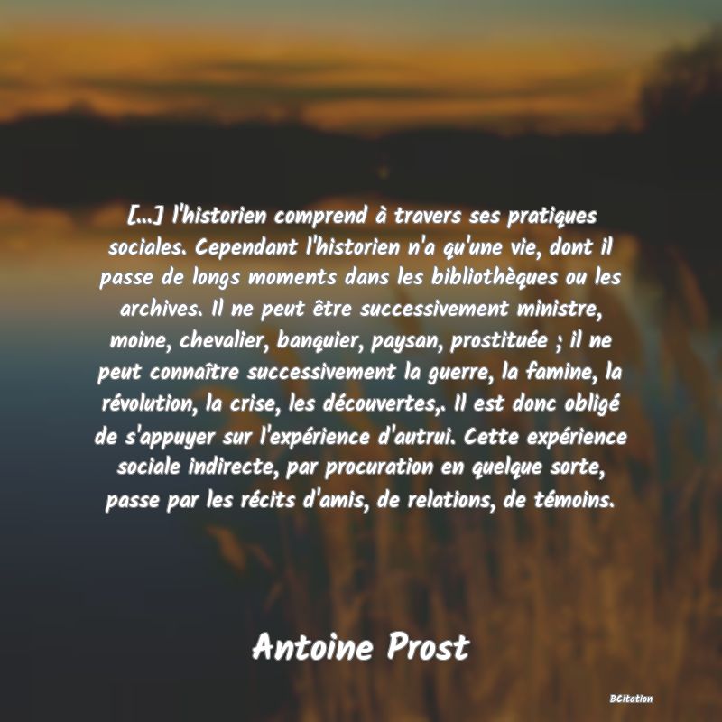 image de citation: [...] l'historien comprend à travers ses pratiques sociales. Cependant l'historien n'a qu'une vie, dont il passe de longs moments dans les bibliothèques ou les archives. Il ne peut être successivement ministre, moine, chevalier, banquier, paysan, prostituée ; il ne peut connaître successivement la guerre, la famine, la révolution, la crise, les découvertes,. Il est donc obligé de s'appuyer sur l'expérience d'autrui. Cette expérience sociale indirecte, par procuration en quelque sorte, passe par les récits d'amis, de relations, de témoins.