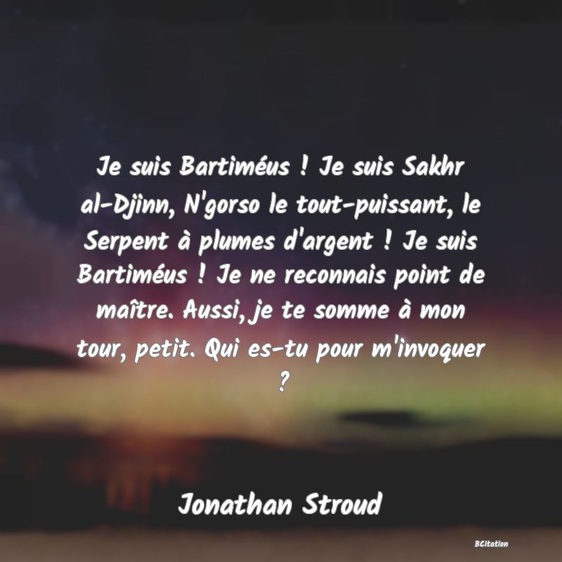 image de citation: Je suis Bartiméus ! Je suis Sakhr al-Djinn, N'gorso le tout-puissant, le Serpent à plumes d'argent ! Je suis Bartiméus ! Je ne reconnais point de maître. Aussi, je te somme à mon tour, petit. Qui es-tu pour m'invoquer ?