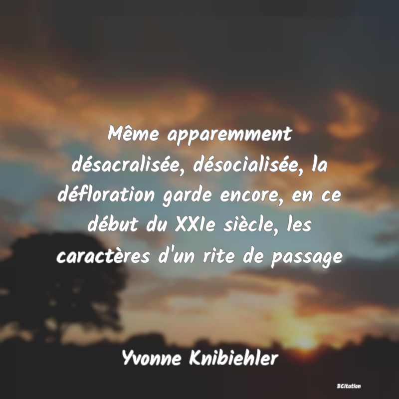 image de citation: Même apparemment désacralisée, désocialisée, la défloration garde encore, en ce début du XXIe siècle, les caractères d'un rite de passage