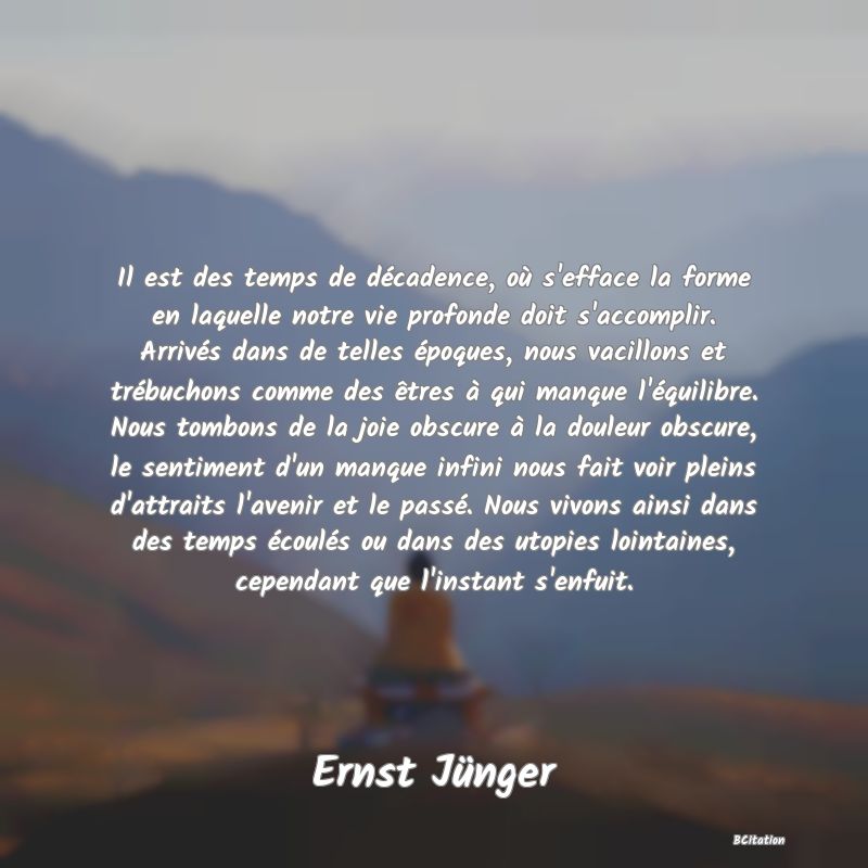 Belle Citation - Il est des temps de décadence, où s'efface la forme en laquelle notre vie profonde doit s'accomplir. Arrivés dans de telles époques, nous vacillons et trébuchons comme des êtres à qui manque l'équilibre. Nous tombons de la joie obscure à la douleur obscure, le sentiment d'un manque infini nous fait voir pleins d'attraits l'avenir et le passé. Nous vivons ainsi dans des temps écoulés ou dans des utopies lointaines, cependant que l'instant s'enfuit. - Ernst Jünger