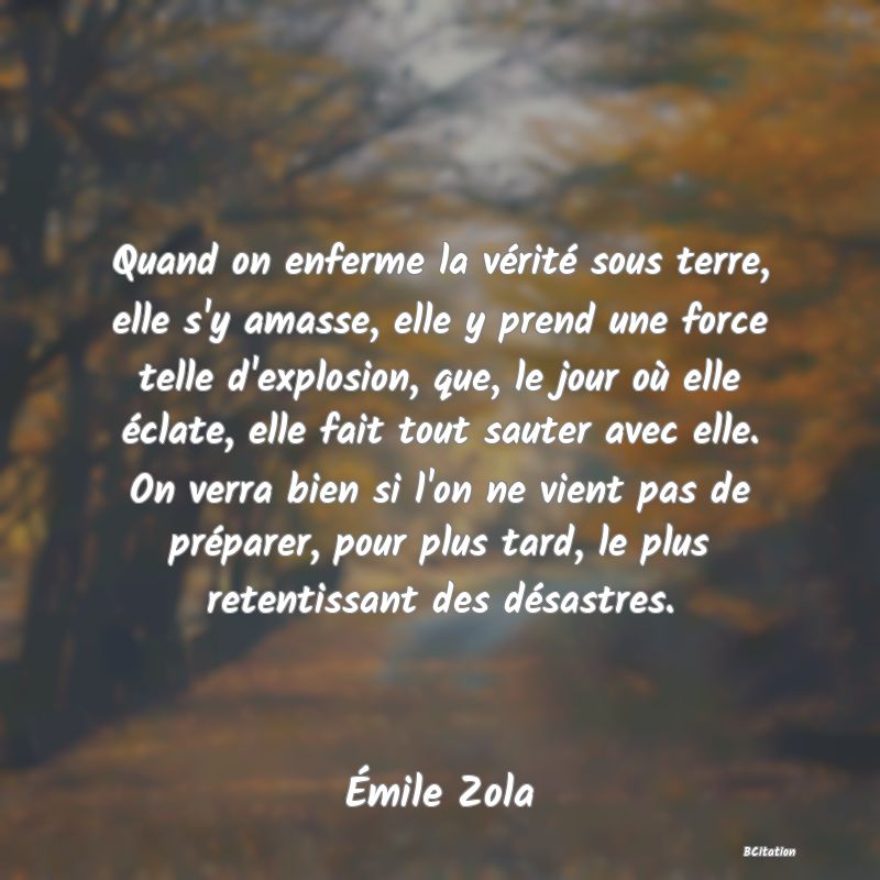 image de citation: Quand on enferme la vérité sous terre, elle s'y amasse, elle y prend une force telle d'explosion, que, le jour où elle éclate, elle fait tout sauter avec elle. On verra bien si l'on ne vient pas de préparer, pour plus tard, le plus retentissant des désastres.