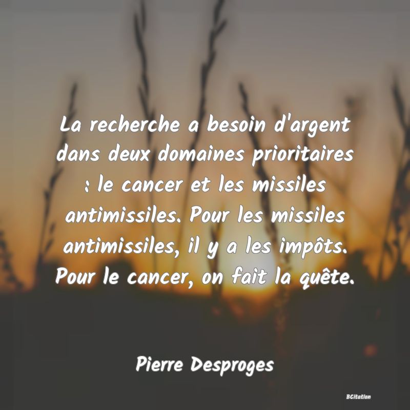 Belle Citation - La recherche a besoin d'argent dans deux domaines prioritaires : le cancer et les missiles antimissiles. Pour les missiles antimissiles, il y a les impôts. Pour le cancer, on fait la quête. - Pierre Desproges