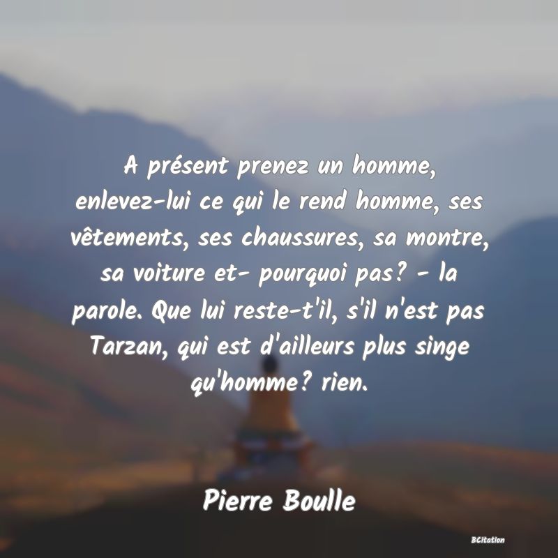 image de citation: A présent prenez un homme, enlevez-lui ce qui le rend homme, ses vêtements, ses chaussures, sa montre, sa voiture et- pourquoi pas? - la parole. Que lui reste-t'il, s'il n'est pas Tarzan, qui est d'ailleurs plus singe qu'homme? rien.