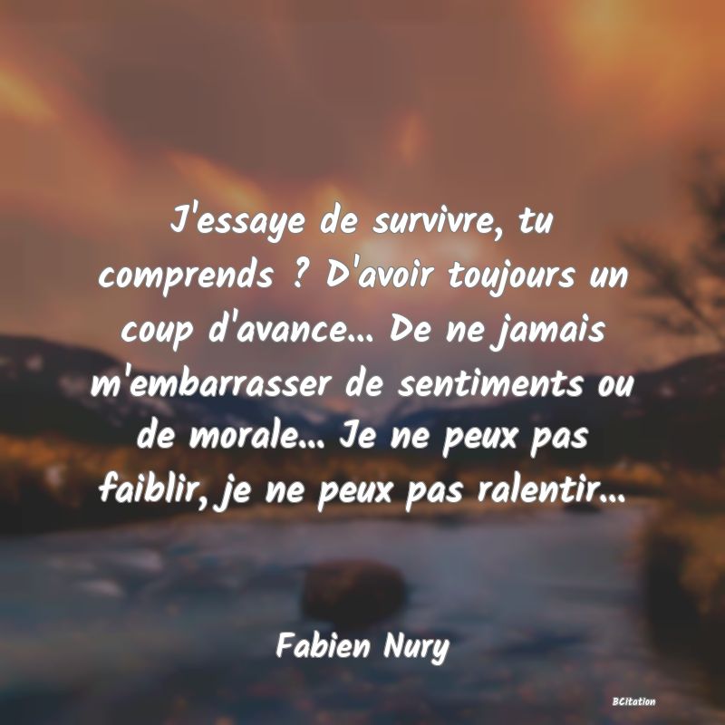 image de citation: J'essaye de survivre, tu comprends ? D'avoir toujours un coup d'avance... De ne jamais m'embarrasser de sentiments ou de morale... Je ne peux pas faiblir, je ne peux pas ralentir...