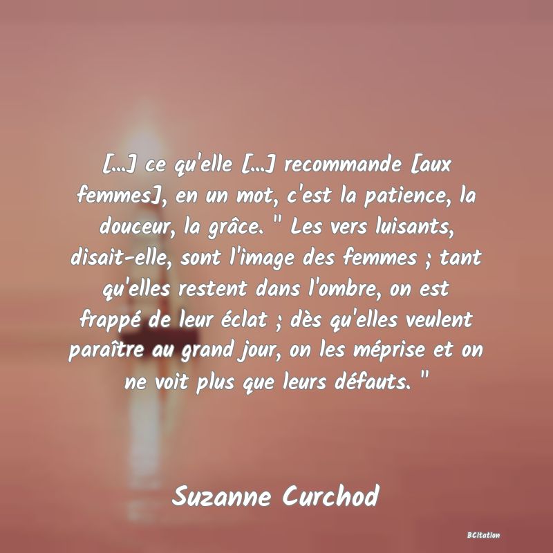 image de citation: [...] ce qu'elle [...] recommande [aux femmes], en un mot, c'est la patience, la douceur, la grâce.   Les vers luisants, disait-elle, sont l'image des femmes ; tant qu'elles restent dans l'ombre, on est frappé de leur éclat ; dès qu'elles veulent paraître au grand jour, on les méprise et on ne voit plus que leurs défauts.  