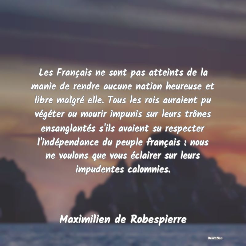 Belle Citation - Les Français ne sont pas atteints de la manie de rendre aucune nation heureuse et libre malgré elle. Tous les rois auraient pu végéter ou mourir impunis sur leurs trônes ensanglantés s'ils avaient su respecter l'indépendance du peuple français : nous ne voulons que vous éclairer sur leurs impudentes calomnies. - Maximilien de Robespierre