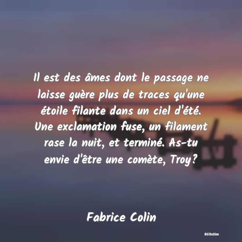 Belle Citation - Il est des âmes dont le passage ne laisse guère plus de traces qu'une étoile filante dans un ciel d'été. Une exclamation fuse, un filament rase la nuit, et terminé. As-tu envie d'être une comète, Troy? - Fabrice Colin